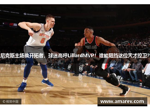 尼克斯主场擒开拓者，球迷高呼LillardMVP！谁能阻挡这位天才控卫？
